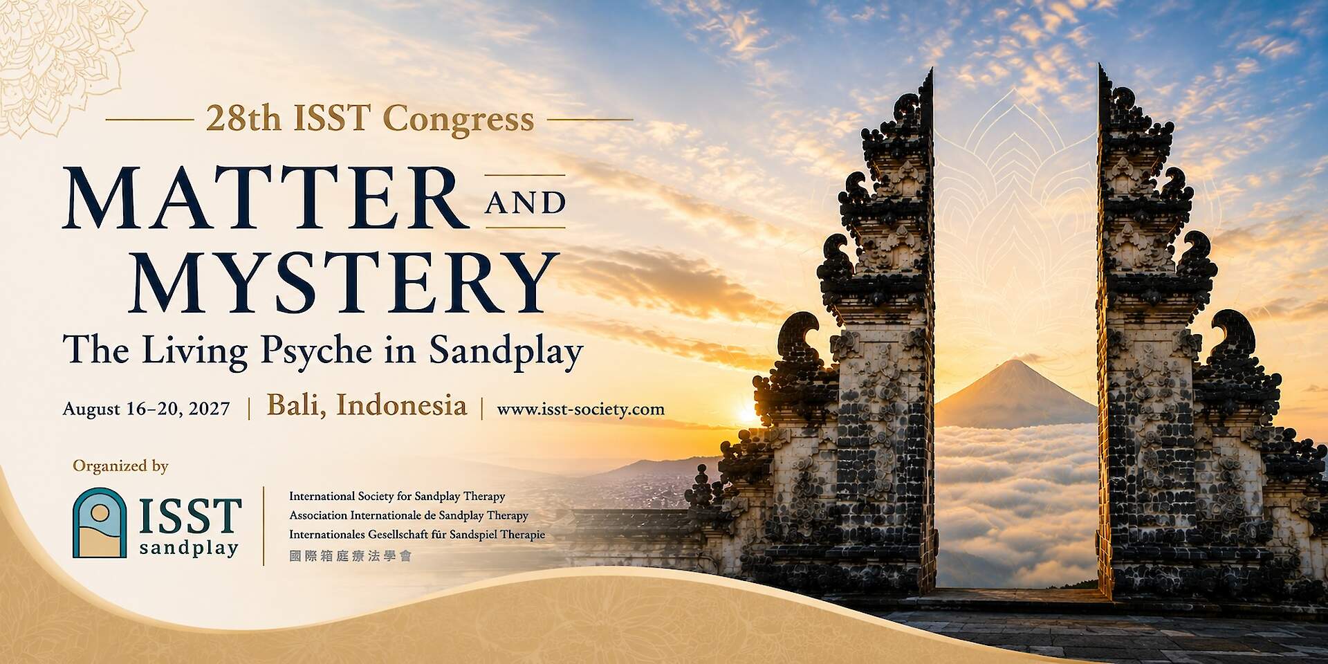 Welcome We have the pleasure to invite you to the 28th Congress of the International Society for Sandplay Therapy (ISST).&nbsp; The Congress will be held at The Anvaya Beach Resort Bali. Set along the shores of Bali, this beautiful island offers a special place for reflection, connection, and encounter. In Balinese cosmology, the visible world (Sekala) and the invisible world (Niskala) are integrated realities, dimensions of a shared mysterium. We approach Bali&rsquo;s mystery with reverence, exploring our calling within her dynamic balance of opposing forces. We are welcomed by the serenity and initiatory force of her beauty, her mountains, oceans, sands, temples, stories, and sacred traditions. Here, the sacred is woven into the landscape and daily life, offering a profound setting for exploring the Living Psyche. The 2027 Congress explores Sandplay as a therapeutic process through which image and symbol allow the conscious and unconscious, the known and unknown, matter and mystery, to meet. There will be seminars, case presentations, experiential workshops, and opportunities for dialogue, reflection, networking, and play, exploring the Living Psyche across cultures and generations. Bali holds a profound echo of Kalff&rsquo;s reverence for the Living Psyche. In a culture where ritual, nature, community, and the sacred remain woven into everyday life, Bali invites us to remember that the psyche is not separate from the world in which we live. We will gather therapists, teachers, researchers, students, and friends of Sandplay from around the world, honoring the passion that continues to nourish our field and strengthen our bond across cultures and communities. We hope you will join us in Bali, where Matter and Mystery meet in the Living Psyche.